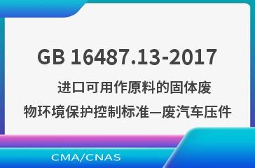 GB 16487.13-2017    进口可用作原料的固体废物环境保护控制标准—废汽车压件